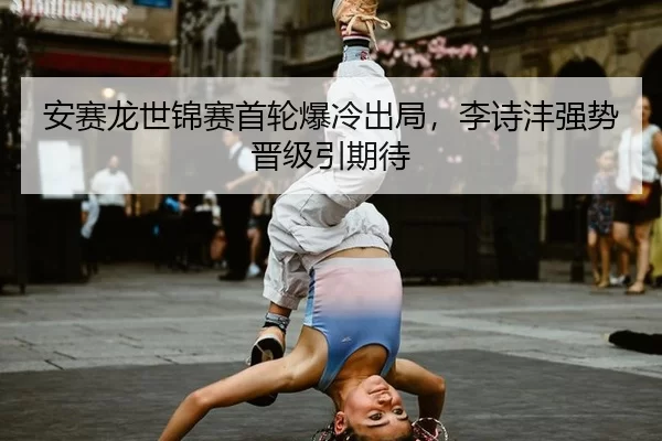 安赛龙世锦赛首轮爆冷出局，李诗沣强势晋级引期待