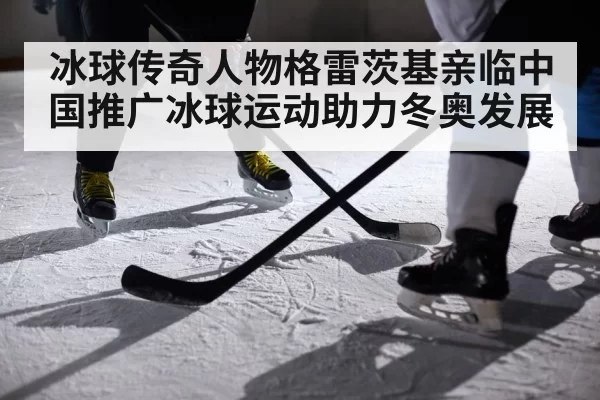 冰球传奇人物格雷茨基亲临中国推广冰球运动助力冬奥发展