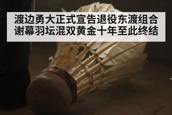 渡边勇大正式宣告退役东渡组合谢幕羽坛混双黄金十年至此终结