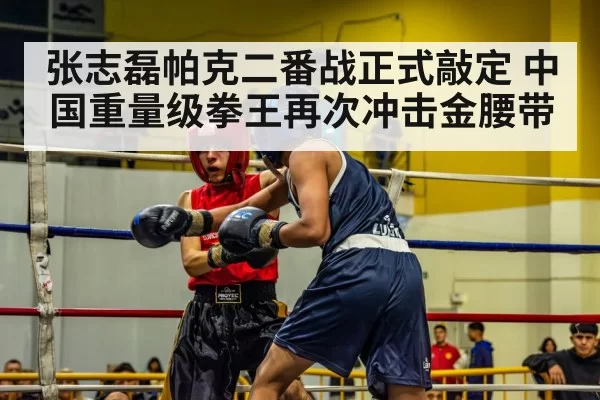 张志磊帕克二番战正式敲定 中国重量级拳王再次冲击金腰带