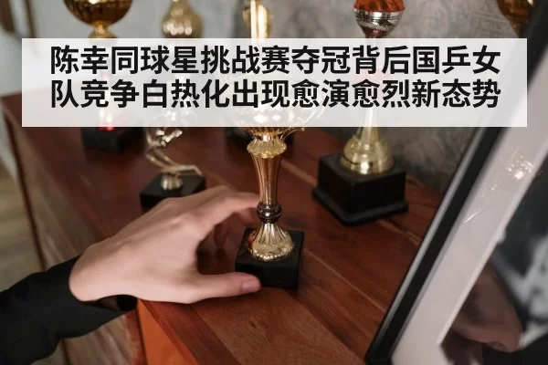 陈幸同球星挑战赛夺冠背后国乒女队竞争白热化出现愈演愈烈新态势