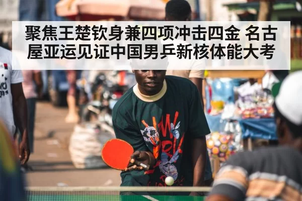聚焦王楚钦身兼四项冲击四金 名古屋亚运见证中国男乒新核体能大考
