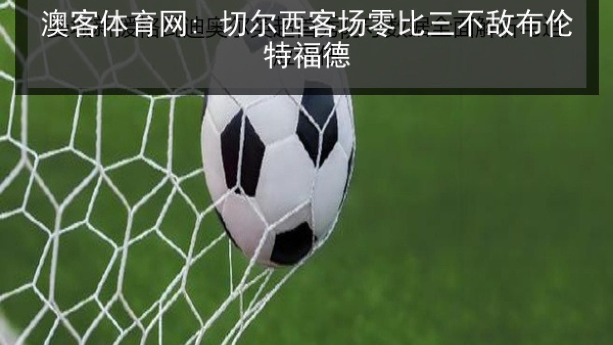 澳客体育网: 切尔西客场零比三不敌布伦特福德 澳客体育网: 切尔西客场零比三不敌布伦特福德
