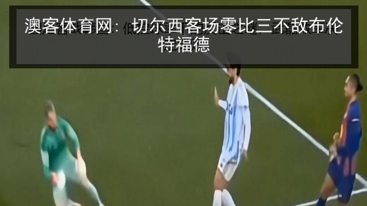 澳客体育网: 切尔西客场零比三不敌布伦特福德